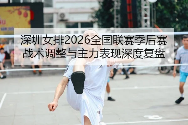 深圳女排2026全国联赛季后赛战术调整与主力表现深度复盘