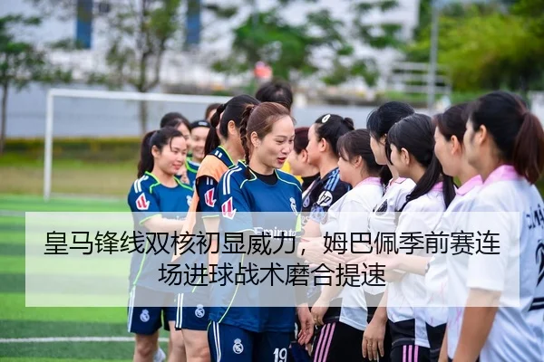 皇马锋线双核初显威力，姆巴佩季前赛连场进球战术磨合提速
